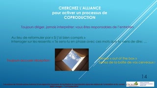 Les enjeux de l’écoute active à service d’une approche innovante de facilitation et coproduction dans les métiers de l’orientation et du conseil
BGE Limoges – 7 et 8 juillet 2014
CHERCHEZ L’ALLIANCE
pour activer un processus de
COPRODUCTION
Toujours diriger, jamais interpréter: vous êtes responsables de l’entretien
Au lieu de reformuler par « Si j’ai bien compris »
Interroger sur les ressentis: « Te sens-tu en phase avec ces mots que tu viens de dire: …
Toujours accuser réception
Penser « out of the box »
Sortez de la boîte de vos cerveaux !
14
 