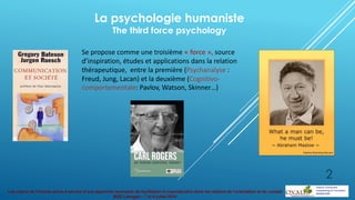 Les enjeux de l’écoute active à service d’une approche innovante de facilitation et coproduction dans les métiers de l’orientation et du conseil
BGE Limoges – 7 et 8 juillet 2014
La psychologie humaniste
The third force psychology
Se propose comme une troisième « force », source
d’inspiration, études et applications dans la relation
thérapeutique, entre la première (Psychanalyse :
Freud, Jung, Lacan) et la deuxième (Cognitivo-
comportementale: Pavlov, Watson, Skinner…)
2
 