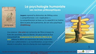 Les enjeux de l’écoute active à service d’une approche innovante de facilitation et coproduction dans les métiers de l’orientation et du conseil
BGE Limoges – 7 et 8 juillet 2014
La psychologie humaniste
Les racines philosophiques
Jaspers reprend la distinction de Dilthey entre
« compréhension » et « explication ».
La compréhension se base sur la capacité à se mettre
dans la peau de la personne, de son vécu psychique
(Einfühlung).
L’ex-sistence (Da-sein) est recherche de l’être à travers la
fuite des possibles, dans la liberté. On peut suivre le flux
interprétatif de la personne à la recherche d’être et de
sens. Même le délire est expression de cette recherche :
il est son « phénomène », sa manifestation, ce qui m’est
donné à connaître dans le champ de mon expérience.
5
 