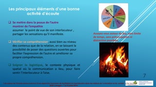 Les enjeux de l’écoute active à service d’une approche innovante de facilitation et coproduction dans les métiers de l’orientation et du conseil
BGE Limoges – 7 et 8 juillet 2014
Les principaux éléments d’une bonne
activité d’écoute
 Se mettre dans la peaux de l’autre
montrer de l’empathie
assumer le point de vue de son interlocuteur ,
partager les sensations qu’il manifeste.
 Vérifier sa compréhension, aussi bien au niveau
des contenus que de la relation, en se laissant la
possibilité de poser des questions ouvertes pour
faciliter l’expression de l’autre et améliorer sa
propre compréhension.
 Soigner la logistique, le contexte physique et
spatial où la communication a lieu, pour faire
sentir l’interlocuteur à l’aise.
Asseyez-vous autour du feu, sans limite
de temps, sans préoccupation ni
distraction possibles.
7
 