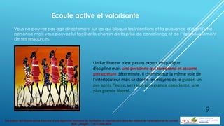 Les enjeux de l’écoute active à service d’une approche innovante de facilitation et coproduction dans les métiers de l’orientation et du conseil
BGE Limoges – 7 et 8 juillet 2014
Ecoute active et valorisante
Vous ne pouvez pas agir directement sur ce qui bloque les intentions et la puissance d’agir d’une
personne mais vous pouvez lui faciliter le chemin de la prise de conscience et de l’épanouissement
de ses ressources.
Un Facilitateur n’est pas un expert en quelque
discipline mais une personne qui comprend et assume
une posture déterminée. Il chemine sur la même voie de
l’interlocuteur mais se donne les moyens de le guider, un
pas après l’autre, vers une plus grande conscience, une
plus grande liberté.
9
 
