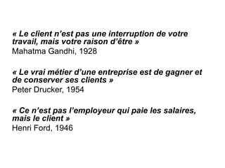« Le client n’est pas une interruption de votre
travail, mais votre raison d’être »
Mahatma Gandhi, 1928

« Le vrai métier d’une entreprise est de gagner et
de conserver ses clients »
Peter Drucker, 1954

« Ce n’est pas l’employeur qui paie les salaires,
mais le client »
Henri Ford, 1946
 