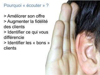 Pourquoi « écouter » ?

> Améliorer son offre
> Augmenter la fidélité
des clients
> Identifier ce qui vous
différencie
> Identifier les « bons »
clients
 