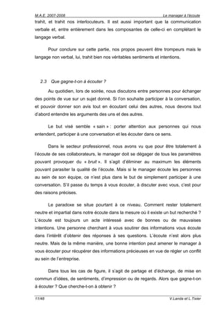 M.A.E. 2007-2008                                                   Le manager à l’écoute
trahit, et trahit nos interlocuteurs. Il est aussi important que la communication
verbale et, entre entièrement dans les composantes de celle-ci en complétant le
langage verbal.

        Pour conclure sur cette partie, nos propos peuvent être trompeurs mais le
langage non verbal, lui, trahit bien nos véritables sentiments et intentions.




  2.3    Que gagne-t-on à écouter ?

        Au quotidien, lors de soirée, nous discutons entre personnes pour échanger
des points de vue sur un sujet donné. Si l’on souhaite participer à la conversation,
et pouvoir donner son avis tout en écoutant celui des autres, nous devons tout
d’abord entendre les arguments des uns et des autres.

        Le but visé semble « sain » : porter attention aux personnes qui nous
entendent, participer à une conversation et les écouter dans ce sens.

        Dans le secteur professionnel, nous avons vu que pour être totalement à
l’écoute de ses collaborateurs, le manager doit se dégager de tous les paramètres
pouvant provoquer du « bruit ». Il s’agit d’éliminer au maximum les éléments
pouvant parasiter la qualité de l’écoute. Mais si le manager écoute les personnes
au sein de son équipe, ce n’est plus dans le but de simplement participer à une
conversation. S’il passe du temps à vous écouter, à discuter avec vous, c’est pour
des raisons précises.

        Le paradoxe se situe pourtant à ce niveau. Comment rester totalement
neutre et impartial dans notre écoute dans la mesure où il existe un but recherché ?
L’écoute est toujours un acte intéressé avec de bonnes ou de mauvaises
intentions. Une personne cherchant à vous soutirer des informations vous écoute
dans l’intérêt d’obtenir des réponses à ses questions. L’écoute n’est alors plus
neutre. Mais de la même manière, une bonne intention peut amener le manager à
vous écouter pour récupérer des informations précieuses en vue de régler un conflit
au sein de l’entreprise.

        Dans tous les cas de figure, il s’agit de partage et d’échange, de mise en
commun d’idées, de sentiments, d’impression ou de regards. Alors que gagne-t-on
à écouter ? Que cherche-t-on à obtenir ?

11/48                                                                  V.Landa et L.Tixier
 