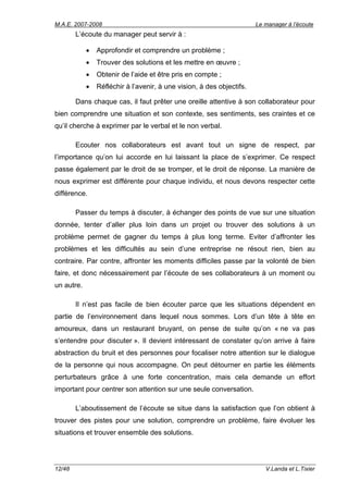 M.A.E. 2007-2008                                                       Le manager à l’écoute
        L’écoute du manager peut servir à :

            •   Approfondir et comprendre un problème ;
            •   Trouver des solutions et les mettre en œuvre ;
            •   Obtenir de l’aide et être pris en compte ;
            •   Réfléchir à l’avenir, à une vision, à des objectifs.

        Dans chaque cas, il faut prêter une oreille attentive à son collaborateur pour
bien comprendre une situation et son contexte, ses sentiments, ses craintes et ce
qu’il cherche à exprimer par le verbal et le non verbal.

        Ecouter nos collaborateurs est avant tout un signe de respect, par
l’importance qu’on lui accorde en lui laissant la place de s’exprimer. Ce respect
passe également par le droit de se tromper, et le droit de réponse. La manière de
nous exprimer est différente pour chaque individu, et nous devons respecter cette
différence.

        Passer du temps à discuter, à échanger des points de vue sur une situation
donnée, tenter d’aller plus loin dans un projet ou trouver des solutions à un
problème permet de gagner du temps à plus long terme. Eviter d’affronter les
problèmes et les difficultés au sein d’une entreprise ne résout rien, bien au
contraire. Par contre, affronter les moments difficiles passe par la volonté de bien
faire, et donc nécessairement par l’écoute de ses collaborateurs à un moment ou
un autre.

        Il n’est pas facile de bien écouter parce que les situations dépendent en
partie de l’environnement dans lequel nous sommes. Lors d’un tête à tête en
amoureux, dans un restaurant bruyant, on pense de suite qu’on « ne va pas
s’entendre pour discuter ». Il devient intéressant de constater qu’on arrive à faire
abstraction du bruit et des personnes pour focaliser notre attention sur le dialogue
de la personne qui nous accompagne. On peut détourner en partie les éléments
perturbateurs grâce à une forte concentration, mais cela demande un effort
important pour centrer son attention sur une seule conversation.

        L’aboutissement de l’écoute se situe dans la satisfaction que l’on obtient à
trouver des pistes pour une solution, comprendre un problème, faire évoluer les
situations et trouver ensemble des solutions.




12/48                                                                     V.Landa et L.Tixier
 