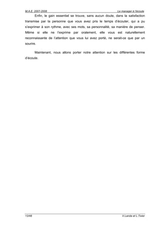 M.A.E. 2007-2008                                               Le manager à l’écoute
        Enfin, le gain essentiel se trouve, sans aucun doute, dans la satisfaction
transmise par la personne que vous avez pris le temps d’écouter, qui a pu
s’exprimer à son rythme, avec ses mots, sa personnalité, sa manière de penser.
Même si elle ne l’exprime par oralement, elle vous est naturellement
reconnaissante de l’attention que vous lui avez porté, ne serait-ce que par un
sourire.

        Maintenant, nous allons porter notre attention sur les différentes forme
d’écoute.




13/48                                                             V.Landa et L.Tixier
 