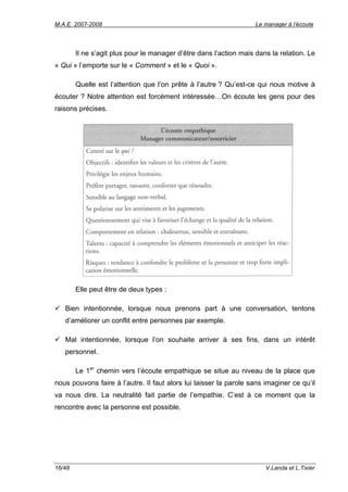 M.A.E. 2007-2008                                                    Le manager à l’écoute




        Il ne s’agit plus pour le manager d’être dans l’action mais dans la relation. Le
« Qui » l’emporte sur le « Comment » et le « Quoi ».

        Quelle est l’attention que l’on prête à l’autre ? Qu’est-ce qui nous motive à
écouter ? Notre attention est forcément intéressée…On écoute les gens pour des
raisons précises.




        Elle peut être de deux types :

   Bien intentionnée, lorsque nous prenons part à une conversation, tentons
   d’améliorer un conflit entre personnes par exemple.

   Mal intentionnée, lorsque l’on souhaite arriver à ses fins, dans un intérêt
   personnel.

        Le 1er chemin vers l’écoute empathique se situe au niveau de la place que
nous pouvons faire à l’autre. Il faut alors lui laisser la parole sans imaginer ce qu’il
va nous dire. La neutralité fait partie de l’empathie. C’est à ce moment que la
rencontre avec la personne est possible.




16/48                                                                  V.Landa et L.Tixier
 