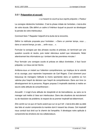 M.A.E. 2007-2008                                                      Le manager à l’écoute




3.5.1 Préparation et accueil
                              « Le hasard ne sourit qu’aux esprits préparés » Pasteur

La consigne déclenche l’entretien. C’est la phase initiale de l’entretien, c’est-à-dire
de votre écoute. Elle définit un cadre à l’intérieur duquel va pouvoir se développer
la pensée de votre interlocuteur.

Comment faire ? Rappeler l’objectif et la durée de la rencontre.

Définir la méthode proposée pour l’entretien : « Dans un premier temps, vous ...
dans un second temps, je vais…, enfin nous… ».

Formuler la consigne par des phrases courtes et précises, en terminant par une
question ouverte et neutre, puis rester silencieux autant que nécessaire. Noter
attentivement les informations qui tombent dès les premières minutes !

Pour formuler une consigne courte et précise en début d’entretien, il faut l’avoir
préparée. Le mieux est de l’écrire.

Arrêtons-nous un instant sur l’attention compréhensive, qui implique de la volonté
et du courage, pour reprendre l’expression de Carl Rogers. C’est sûrement pour
beaucoup de managers l’attitude la moins spontanée dans un système où l’on
valorise plus l’esprit de décision que l’esprit de compréhension. Dans son livre Le
développement de la personne, Rogers propose 5 impératifs destinés à mettre en
œuvre cette attitude de compréhension :

Accueillir : il s’agit d’une attitude de réceptivité et de bienveillance, au sens où le
manager sait mettre à l’aise son interlocuteur. Dans des situations de recrutement
ou de résolution de problème, le respect de ce premier impératif est déterminant.

Etre centré sur ce que vit l’autre autant que sur ce qu’il dit : c’est-à-dire aller au-delà
des faits et vouloir comprendre la manière dont il ressent les choses. Cet impératif
nous conduit tout droit sur le chemin de l’empathie. Il développe notre aptitude à
comprendre les émotions de nos collaborateurs.




21/48                                                                    V.Landa et L.Tixier
 