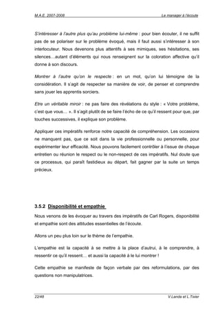 M.A.E. 2007-2008                                                      Le manager à l’écoute




S’intéresser à l’autre plus qu’au problème lui-même : pour bien écouter, il ne suffit
pas de se polariser sur le problème évoqué, mais il faut aussi s’intéresser à son
interlocuteur. Nous devenons plus attentifs à ses mimiques, ses hésitations, ses
silences…autant d’éléments qui nous renseignent sur la coloration affective qu’il
donne à son discours.

Montrer à l’autre qu’on le respecte : en un mot, qu’on lui témoigne de la
considération. Il s’agit de respecter sa manière de voir, de penser et comprendre
sans jouer les apprentis sorciers.

Etre un véritable miroir : ne pas faire des révélations du style : « Votre problème,
c’est que vous… ». Il s’agit plutôt de se faire l’écho de ce qu’il ressent pour que, par
touches successives, il explique son problème.

Appliquer ces impératifs renforce notre capacité de compréhension. Les occasions
ne manquent pas, que ce soit dans la vie professionnelle ou personnelle, pour
expérimenter leur efficacité. Nous pouvons facilement contrôler à l’issue de chaque
entretien ou réunion le respect ou le non-respect de ces impératifs. Nul doute que
ce processus, qui paraît fastidieux au départ, fait gagner par la suite un temps
précieux.




3.5.2 Disponibilité et empathie
Nous venons de les évoquer au travers des impératifs de Carl Rogers, disponibilité
et empathie sont des attitudes essentielles de l’écoute.

Allons un peu plus loin sur le thème de l’empathie.

L’empathie est la capacité à se mettre à la place d’autrui, à le comprendre, à
ressentir ce qu’il ressent… et aussi la capacité à le lui montrer !

Cette empathie se manifeste de façon verbale par des reformulations, par des
questions non manipulatrices.



22/48                                                                    V.Landa et L.Tixier
 