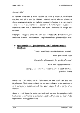 M.A.E. 2007-2008                                                     Le manager à l’écoute




Comment faire ?

La règle est d’intervenir le moins possible car moins on influence, selon Porter,
mieux ça vaut. Hiérarchiser vos relances, de la plus discrète à la plus affirmée. Le
silence un peu prolongé est une invitation à poursuivre, le geste de la main, « oui »,
« allez-y », « je vois », « continuez », reprendre le dernier mot prononcé, poser une
question ouverte, enfin la reformulation peut inviter l’interlocuteur à corriger ou à
compléter…

Si l’on prend l’image du tennis, relancer la balle peut être le fait de l’adversaire, d’un
entraîneur, d’un mur. Dans notre cas, il s’agit de l’entraîneur qui renvoie pour aider.




3.5.4 Questionnement : questionner ou l’art de poser les bonnes
      questions
                              « Pourquoi les enfants posent des questions ouvertes ?

                                                             Parce qu’ils veulent savoir.

                                 Pourquoi les adultes posent des questions fermées ?

                                                     Parce qu’ils pensent tout savoir. »

                   « Celui qui parle sème. Celui qui écoute sème et récolte à la fois. »
                                                                      (Proverbe chinois)




Questionner, c’est vouloir savoir . Cette démarche pour savoir n’est pas sans
conséquence. Elle implique, de la part du manager, de la volonté, de la patience et
de la curiosité. Le questionnement n’est qu’un moyen. Il est au service d’une
intention.

Quand on veut donner la parole, spontanément, on pose des questions, outils
traditionnels pour s’informer et explorer un problème. C’est aussi une façon d’aider
la personne à développer ses idées.




24/48                                                                   V.Landa et L.Tixier
 