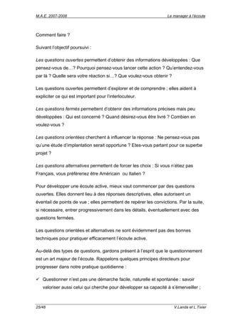 M.A.E. 2007-2008                                                   Le manager à l’écoute




Comment faire ?

Suivant l’objectif poursuivi :

Les questions ouvertes permettent d’obtenir des informations développées : Que
pensez-vous de…? Pourquoi pensez-vous lancer cette action ? Qu’entendez-vous
par là ? Quelle sera votre réaction si…? Que voulez-vous obtenir ?

Les questions ouvertes permettent d’explorer et de comprendre ; elles aident à
expliciter ce qui est important pour l’interlocuteur.

Les questions fermés permettent d’obtenir des informations précises mais peu
développées : Qui est concerné ? Quand désirez-vous être livré ? Combien en
voulez-vous ?

Les questions orientées cherchent à influencer la réponse : Ne pensez-vous pas
qu’une étude d’implantation serait opportune ? Etes-vous partant pour ce superbe
projet ?

Les questions alternatives permettent de forcer les choix : Si vous n’étiez pas
Français, vous préfèreriez être Américain ou Italien ?

Pour développer une écoute active, mieux vaut commencer par des questions
ouvertes. Elles donnent lieu à des réponses descriptives, elles autorisent un
éventail de points de vue ; elles permettent de repérer les convictions. Par la suite,
si nécessaire, entrer progressivement dans les détails, éventuellement avec des
questions fermées.

Les questions orientées et alternatives ne sont évidemment pas des bonnes
techniques pour pratiquer efficacement l’écoute active.

Au-delà des types de questions, gardons présent à l’esprit que le questionnement
est un art majeur de l’écoute. Rappelons quelques principes directeurs pour
progresser dans notre pratique quotidienne :

   Questionner n’est pas une démarche facile, naturelle et spontanée : savoir
   valoriser aussi celui qui cherche pour développer sa capacité à s’émerveiller ;



25/48                                                                 V.Landa et L.Tixier
 