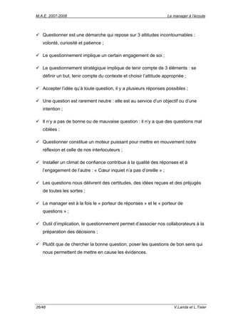 M.A.E. 2007-2008                                                    Le manager à l’écoute




   Questionner est une démarche qui repose sur 3 attitudes incontournables :
   volonté, curiosité et patience ;

   Le questionnement implique un certain engagement de soi ;

   Le questionnement stratégique implique de tenir compte de 3 éléments : se
   définir un but, tenir compte du contexte et choisir l’attitude appropriée ;

   Accepter l’idée qu’à toute question, il y a plusieurs réponses possibles ;

   Une question est rarement neutre : elle est au service d’un objectif ou d’une
   intention ;

   Il n’y a pas de bonne ou de mauvaise question : il n’y a que des questions mal
   ciblées ;

   Questionner constitue un moteur puissant pour mettre en mouvement notre
   réflexion et celle de nos interlocuteurs ;

   Installer un climat de confiance contribue à la qualité des réponses et à
   l’engagement de l’autre : « Cœur inquiet n’a pas d’oreille » ;

   Les questions nous délivrent des certitudes, des idées reçues et des préjugés
   de toutes les sortes ;

   Le manager est à la fois le « porteur de réponses » et le « porteur de
   questions » ;

   Outil d’implication, le questionnement permet d’associer nos collaborateurs à la
   préparation des décisions ;

   Plutôt que de chercher la bonne question, poser les questions de bon sens qui
   nous permettent de mettre en cause les évidences.




26/48                                                                  V.Landa et L.Tixier
 
