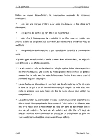 M.A.E. 2007-2008                                                     Le manager à l’écoute




Malgré ce risque d’imperfection, la reformulation comporte de nombreux
avantages :

        elle est une marque d’intérêt pour notre interlocuteur et les idées qu’il
développe ;

        elle permet de clarifier les non-dits et les malentendus ;

        elle offre à l’interlocuteur la possibilité de rectifier, nuancer, valider ses
propos, et donc de s’exprimer plus clairement. Elle l’aide ainsi à prendre du recul et
à réfléchir ;

        elle permet de structurer pas à pas l’échange et contribue à lui donner du
sens.

3 grands types de reformulation s’offre à nous. Pour chacun d’eux, les objectifs
sont différents et les effets progressifs.

   La reformulation reflet ou la réitération : simple reprise, brève, de ce que vient
   de dire l’interlocuteur. Elle résume ou répète presque textuellement les paroles
   prononcées. Je redis avec les mots de l’autre pour l’inviter à poursuivre, pour lui
   permettre d’ajuster ses propos.

   La clarification ou élucidation : il ne s’agit pas de reformuler ce qu’il a dit, mais
   le sens de ce qu’il a dit en fonction de ce que j’ai compris. Je redis avec mes
   mots, je propose une autre façon de dire la même chose pour valider ma
   compréhension.

   La restructuration ou reformulation inversée : la reformulation fait apparaître des
   éléments qui, bien que présents dans ce que dit l’interlocuteur, sont latents, non
   dits. Il y a risque alors d’interprétation de votre part donc de déformation et non
   plus de reformulation. Ce type de reformulation est utile dès qu’il s’agit de
   relever l’implicite d’une formulation et provoquer un changement de point de
   vue : on réorganise les idées en renversant figure et fond.




28/48                                                                   V.Landa et L.Tixier
 
