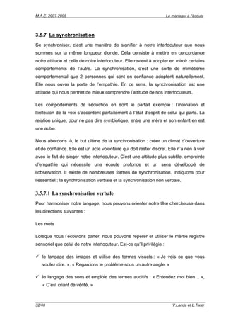 M.A.E. 2007-2008                                                        Le manager à l’écoute




3.5.7 La synchronisation
Se synchroniser, c’est une manière de signifier à notre interlocuteur que nous
sommes sur la même longueur d’onde. Cela consiste à mettre en concordance
notre attitude et celle de notre interlocuteur. Elle revient à adopter en miroir certains
comportements de l’autre. La synchronisation, c’est une sorte de mimétisme
comportemental que 2 personnes qui sont en confiance adoptent naturellement.
Elle nous ouvre la porte de l’empathie. En ce sens, la synchronisation est une
attitude qui nous permet de mieux comprendre l’attitude de nos interlocuteurs.

Les comportements de séduction en sont le parfait exemple : l’intonation et
l’inflexion de la voix s’accordent parfaitement à l’état d’esprit de celui qui parle. La
relation unique, pour ne pas dire symbiotique, entre une mère et son enfant en est
une autre.

Nous abordons là, le but ultime de la synchronisation : créer un climat d’ouverture
et de confiance. Elle est un acte volontaire qui doit rester discret. Elle n’a rien à voir
avec le fait de singer notre interlocuteur. C’est une attitude plus subtile, empreinte
d’empathie qui nécessite une écoute profonde et un sens développé de
l’observation. Il existe de nombreuses formes de synchronisation. Indiquons pour
l’essentiel : la synchronisation verbale et la synchronisation non verbale.

3.5.7.1 La synchronisation verbale
Pour harmoniser notre langage, nous pouvons orienter notre tête chercheuse dans
les directions suivantes :

Les mots

Lorsque nous l’écoutons parler, nous pouvons repérer et utiliser le même registre
sensoriel que celui de notre interlocuteur. Est-ce qu’il privilégie :

   le langage des images et utilise des termes visuels : « Je vois ce que vous
   voulez dire. », « Regardons le problème sous un autre angle. »

   le langage des sons et emploie des termes auditifs : « Entendez moi bien… »,
   « C’est criant de vérité. »



32/48                                                                      V.Landa et L.Tixier
 