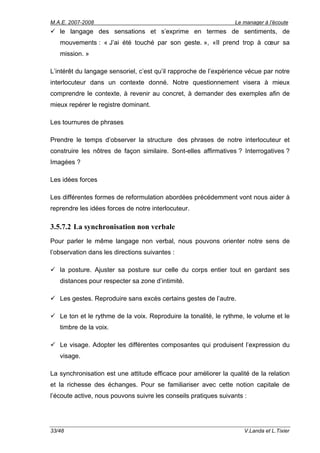 M.A.E. 2007-2008                                                 Le manager à l’écoute
   le langage des sensations et s’exprime en termes de sentiments, de
   mouvements : « J’ai été touché par son geste. », «Il prend trop à cœur sa
   mission. »

L’intérêt du langage sensoriel, c’est qu’il rapproche de l’expérience vécue par notre
interlocuteur dans un contexte donné. Notre questionnement visera à mieux
comprendre le contexte, à revenir au concret, à demander des exemples afin de
mieux repérer le registre dominant.

Les tournures de phrases

Prendre le temps d’observer la structure des phrases de notre interlocuteur et
construire les nôtres de façon similaire. Sont-elles affirmatives ? Interrogatives ?
Imagées ?

Les idées forces

Les différentes formes de reformulation abordées précédemment vont nous aider à
reprendre les idées forces de notre interlocuteur.

3.5.7.2 La synchronisation non verbale
Pour parler le même langage non verbal, nous pouvons orienter notre sens de
l’observation dans les directions suivantes :

   la posture. Ajuster sa posture sur celle du corps entier tout en gardant ses
   distances pour respecter sa zone d’intimité.

   Les gestes. Reproduire sans excès certains gestes de l’autre.

   Le ton et le rythme de la voix. Reproduire la tonalité, le rythme, le volume et le
   timbre de la voix.

   Le visage. Adopter les différentes composantes qui produisent l’expression du
   visage.

La synchronisation est une attitude efficace pour améliorer la qualité de la relation
et la richesse des échanges. Pour se familiariser avec cette notion capitale de
l’écoute active, nous pouvons suivre les conseils pratiques suivants :




33/48                                                                V.Landa et L.Tixier
 