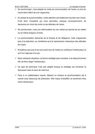 M.A.E. 2007-2008                                                 Le manager à l’écoute
   Se synchroniser, c’est adopter le mode de communication de l’autre, ou tout du
   moins faire l’effort de s’en rapprocher.

   En phase de synchronisation, notre attention est totalement tournée vers l’autre.
   C’est donc l’empathie qui nous permettra, presque inconsciemment, de
   reproduire en miroir les mots ou les attitudes de l’autre.

   Se synchroniser, c’est une reformulation du non verbal qui permet de se mettre
   sur la même longueur d’onde.

   La synchronisation demande de la finesse et de l’élégance. Cela s’apparente
   plus à la séduction, au mimétisme qu’à la reproduction mécanique des attitudes
   de l’autre.

   N’oublions pas que le but est avant tout de mettre en confiance l’interlocuteur et
   qu’il ne s’agit pas d’un jeu.

   Dans certaines situations, la bonne stratégie peut consister à se désynchroniser
   afin de faire réagir l’interlocuteur.

   Ce type de technique n’est pas adapté lorsque la stratégie est d’orienter la
   discussion dans le sens de notre but.

   Face à un collaborateur inquiet, hésitant ou anxieux la synchronisation est à
   manier avec beaucoup de précaution. Elle risque d’amplifier ce sentiment chez
   notre interlocuteur.




34/48                                                               V.Landa et L.Tixier
 
