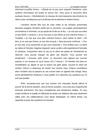 M.A.E. 2007-2008                                                   Le manager à l’écoute
cherchant à justifier l’erreur : « Désolé de ne pas avoir respecté l’échéance, notre
système informatique est tombé en panne hier. Vous aurez le document dans
quelques heures ». Généralement, le manque de reconnaissance des émotions du
client a pour conséquence qu’il continuera de se plaindre et restera furieux.

        L’émotion devrait être tout de suite notée et les phrases prononcées
devraient exagérer l’émotion plutôt que la minimiser. Les anglais particulièrement
ont tendance à minimiser, ce qui ajoute de l’huile sur le feu. « Je vois que vous êtes
un peu fâché » conduit à « Je ne suis pas un peu fâché, je suis vraiment furieux ! ».
Toutefois « Je vois que vous êtes vraiment furieux » peut calmer le client. « Eh
bien, je ne suis pas furieux, je suis très ennuyé ». Nous pouvons continuer : « Oui,
je vois cela, et je comprends ce que vous ressentez ». Puis arrêtez-vous. Le client
se calme et l’émotion négative disparaît, parce qu’elle a été explicitement formulée
et comprise. Uniquement dans le cas où le client est passé de l’émotionnel au
rationnel, vous pouvez essayer de gérer ses besoins. Vous pouvez dire
simplement : « Excusez cette erreur. Le document sera déposé par coursier
express à vos bureaux et vous l’aurez d’ici 2 heures ». Si l’émotion est prise en
considération au départ et que le besoin est géré après, souvent le client est
content. Celui-ci a beaucoup de travail, tout comme nous. Chacun considérera
alors l’incident clos et passera au cas suivant dans un agenda très chargé. Nous
avons généralement tendance à nous justifier et à répondre aux questions qui ne
sont pas posées.

        Enfin, souvenez-vous que tout comme une mauvaise écoute détruit le
pouvoir de la bonne question, sans la bonne question, vous avez peu d’opportunité
d’écouter activement. Ces deux compétences sont étroitement mêlées. Si vous
voulez améliorer la qualité et l’efficacité de toutes vos relations clés (pas seulement
celles avec vos collaborateurs) vous devez développer, en même temps, vos
capacités à poser des questions et à écouter.




37/48                                                                 V.Landa et L.Tixier
 
