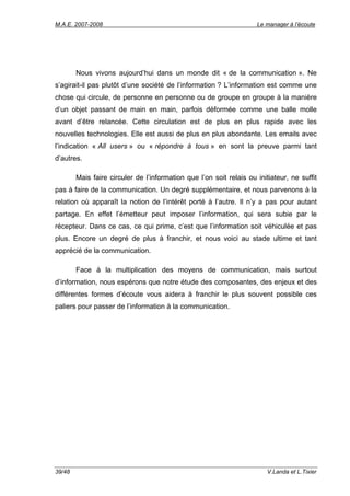 M.A.E. 2007-2008                                                     Le manager à l’écoute




        Nous vivons aujourd’hui dans un monde dit « de la communication ». Ne
s’agirait-il pas plutôt d’une société de l’information ? L’information est comme une
chose qui circule, de personne en personne ou de groupe en groupe à la manière
d’un objet passant de main en main, parfois déformée comme une balle molle
avant d’être relancée. Cette circulation est de plus en plus rapide avec les
nouvelles technologies. Elle est aussi de plus en plus abondante. Les emails avec
l’indication « All users » ou « répondre à tous » en sont la preuve parmi tant
d’autres.

        Mais faire circuler de l’information que l’on soit relais ou initiateur, ne suffit
pas à faire de la communication. Un degré supplémentaire, et nous parvenons à la
relation où apparaît la notion de l’intérêt porté à l’autre. Il n’y a pas pour autant
partage. En effet l’émetteur peut imposer l’information, qui sera subie par le
récepteur. Dans ce cas, ce qui prime, c’est que l’information soit véhiculée et pas
plus. Encore un degré de plus à franchir, et nous voici au stade ultime et tant
apprécié de la communication.

        Face à la multiplication des moyens de communication, mais surtout
d’information, nous espérons que notre étude des composantes, des enjeux et des
différentes formes d’écoute vous aidera à franchir le plus souvent possible ces
paliers pour passer de l’information à la communication.




39/48                                                                    V.Landa et L.Tixier
 