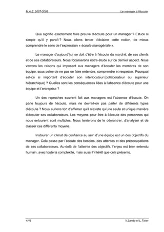 M.A.E. 2007-2008                                                 Le manager à l’écoute




       Que signifie exactement faire preuve d’écoute pour un manager ? Est-ce si
simple qu’il y paraît ? Nous allons tenter d’éclairer cette notion, de mieux
comprendre le sens de l’expression « écoute managériale ».

       Le manager d’aujourd’hui se doit d’être à l’écoute du marché, de ses clients
et de ses collaborateurs. Nous focaliserons notre étude sur ce dernier aspect. Nous
verrons les raisons qui imposent aux managers d’écouter les membres de son
équipe, sous peine de ne pas se faire entendre, comprendre et respecter. Pourquoi
est-ce si important d’écouter son interlocuteur (collaborateur ou supérieur
hiérarchique) ? Quelles sont les conséquences liées à l’absence d’écoute pour une
équipe et l’entreprise ?

       Un des reproches souvent fait aux managers est l’absence d’écoute. On
parle toujours de l’écoute, mais ne devrait-on pas parler de différents types
d’écoute ? Nous aurions tort d’affirmer qu’il n’existe qu’une seule et unique manière
d’écouter ses collaborateurs. Les moyens pour être à l’écoute des personnes qui
nous entourent sont multiples. Nous tenterons de le démontrer, d’analyser et de
classer ces différents moyens.

       Instaurer un climat de confiance au sein d’une équipe est un des objectifs du
manager. Cela passe par l’écoute des besoins, des attentes et des préoccupations
de ses collaborateurs. Au-delà de l’atteinte des objectifs, l’enjeu est bien entendu
humain, avec toute la complexité, mais aussi l’intérêt que cela présente.




4/48                                                                V.Landa et L.Tixier
 