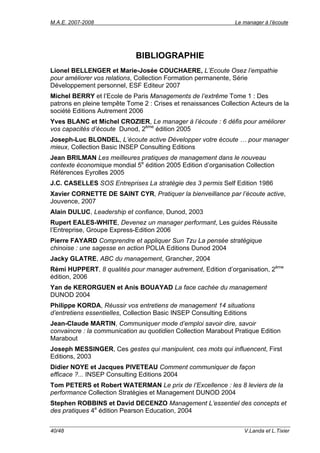 M.A.E. 2007-2008                                               Le manager à l’écoute




                             BIBLIOGRAPHIE
Lionel BELLENGER et Marie-Josée COUCHAERE, L’Ecoute Osez l’empathie
pour améliorer vos relations, Collection Formation permanente, Série
Développement personnel, ESF Editeur 2007
Michel BERRY et l’Ecole de Paris Managements de l’extrême Tome 1 : Des
patrons en pleine tempête Tome 2 : Crises et renaissances Collection Acteurs de la
société Editions Autrement 2006
Yves BLANC et Michel CROZIER, Le manager à l’écoute : 6 défis pour améliorer
vos capacités d’écoute Dunod, 2ème édition 2005
Joseph-Luc BLONDEL, L’écoute active Développer votre écoute … pour manager
mieux, Collection Basic INSEP Consulting Editions
Jean BRILMAN Les meilleures pratiques de management dans le nouveau
contexte économique mondial 5e édition 2005 Edition d’organisation Collection
Références Eyrolles 2005
J.C. CASELLES SOS Entreprises La stratégie des 3 permis Self Edition 1986
Xavier CORNETTE DE SAINT CYR, Pratiquer la bienveillance par l’écoute active,
Jouvence, 2007
Alain DULUC, Leadership et confiance, Dunod, 2003
Rupert EALES-WHITE, Devenez un manager performant, Les guides Réussite
l’Entreprise, Groupe Express-Edition 2006
Pierre FAYARD Comprendre et appliquer Sun Tzu La pensée stratégique
chinoise : une sagesse en action POLIA Editions Dunod 2004
Jacky GLATRE, ABC du management, Grancher, 2004
Rémi HUPPERT, 8 qualités pour manager autrement, Edition d’organisation, 2ème
édition, 2006
Yan de KERORGUEN et Anis BOUAYAD La face cachée du management
DUNOD 2004
Philippe KORDA, Réussir vos entretiens de management 14 situations
d’entretiens essentielles, Collection Basic INSEP Consulting Editions
Jean-Claude MARTIN, Communiquer mode d’emploi savoir dire, savoir
convaincre : la communication au quotidien Collection Marabout Pratique Edition
Marabout
Joseph MESSINGER, Ces gestes qui manipulent, ces mots qui influencent, First
Editions, 2003
Didier NOYE et Jacques PIVETEAU Comment communiquer de façon
efficace ?... INSEP Consulting Editions 2004
Tom PETERS et Robert WATERMAN Le prix de l’Excellence : les 8 leviers de la
performance Collection Stratégies et Management DUNOD 2004
Stephen ROBBINS et David DECENZO Management L’essentiel des concepts et
des pratiques 4e édition Pearson Education, 2004


40/48                                                             V.Landa et L.Tixier
 