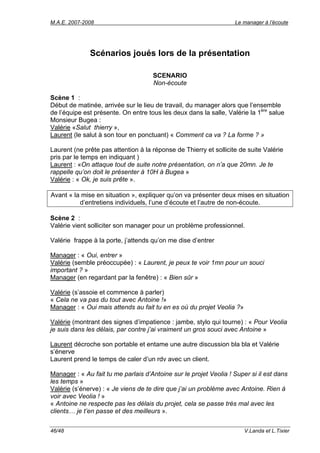 M.A.E. 2007-2008                                                   Le manager à l’écoute




              Scénarios joués lors de la présentation

                                     SCENARIO
                                     Non-écoute

Scène 1 :
Début de matinée, arrivée sur le lieu de travail, du manager alors que l’ensemble
de l’équipe est présente. On entre tous les deux dans la salle, Valérie la 1ère salue
Monsieur Bugea :
Valérie «Salut thierry »,
Laurent (le salut à son tour en ponctuant) « Comment ca va ? La forme ? »

Laurent (ne prête pas attention à la réponse de Thierry et sollicite de suite Valérie
pris par le temps en indiquant )
Laurent : «On attaque tout de suite notre présentation, on n’a que 20mn. Je te
rappelle qu’on doit le présenter à 10H à Bugea »
Valérie : « Ok, je suis prête ».

Avant « la mise en situation », expliquer qu’on va présenter deux mises en situation
          d’entretiens individuels, l’une d’écoute et l’autre de non-écoute.

Scène 2 :
Valérie vient solliciter son manager pour un problème professionnel.

Valérie frappe à la porte, j’attends qu’on me dise d’entrer

Manager : « Oui, entrer »
Valérie (semble préoccupée) : « Laurent, je peux te voir 1mn pour un souci
important ? »
Manager (en regardant par la fenêtre) : « Bien sûr »

Valérie (s’assoie et commence à parler)
« Cela ne va pas du tout avec Antoine !»
Manager : « Oui mais attends au fait tu en es où du projet Veolia ?»

Valérie (montrant des signes d’impatience : jambe, stylo qui tourne) : « Pour Veolia
je suis dans les délais, par contre j’ai vraiment un gros souci avec Antoine »

Laurent décroche son portable et entame une autre discussion bla bla et Valérie
s’énerve
Laurent prend le temps de caler d’un rdv avec un client.

Manager : « Au fait tu me parlais d’Antoine sur le projet Veolia ! Super si il est dans
les temps »
Valérie (s’énerve) : « Je viens de te dire que j’ai un problème avec Antoine. Rien à
voir avec Veolia ! »
« Antoine ne respecte pas les délais du projet, cela se passe très mal avec les
clients… je t’en passe et des meilleurs ».


46/48                                                                  V.Landa et L.Tixier
 