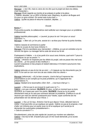 M.A.E. 2007-2008                                                    Le manager à l’écoute
Manager : « bon Ok, mais tu viens de me dire que le projet est dans les délais,
c’est l’essentiel ».
Manager (final) regarde sa montre et se prépare à quitter à la pièce :
« Valérie, désolée, j’ai un RDV à Richter avec Stephany, le patron de Bugea and
Co pour un gros contrat. On remet cela à plus tard. »
Valérie : (quitte sa place et retourne s’asseoir, dépitée….)


                                        Ecoute
Scène 1 :
Porte entre-ouverte, la collaboratrice vient solliciter son manager pour un problème
professionnel.

Valérie (semble préoccupée) : « Laurent, je peux te voir 1mn pour un souci
important ? »
Manager : « Bien sûr, je t’en prie, assoie toi » se lève pour fermer la porte d’entrée.

Valérie s’assoie et commence à parler
« Cela ne va pas du tout avec Antoine !»
Manager (Tel à la secrétaire pour demander) : «Hélène, je suis en entretien et je te
renvois ma ligne» Le manager fait le code de renvoi sur le tel.

S’adressant à Valérie : « tu m’as parlé d’un souci avec Antoine, quel est-il ? peux-tu
m’expliquer ce qui se passe ? »
Valérie : «Antoine ne respecte pas les délais du projet, cela se passe très mal avec
les clients… je t’en passe et des meilleurs »
Laurent acquiesce à mes propos et restant silencieux m’invitant à poursuivre mes
explications.

Valérie (adoucie un peu le ton de sa voix) : « Il s’appuie sur les documents que j’ai
écrit. Il s’en sert en son nom lors de ses visites chez les clients »

Manager (reformule) : «Si j’ai bien compris, c’est le fait qu’il reprenne tes
présentations à son compte qui te pose problème, qu’il s’approprie tes
présentations ?».
Valérie: hésitant à le reconnaître «OUI, OUI … c’est tout à fait ça ! »

Laurent : « Est-ce que tu as évoqué le sujet avec lui ? »
Valérie « non pas vraiment. SILENCE En plus, ca fait un moment que ca dure.
SILENCE Je n’osais pas venir t’en parler. SILENCE J’aurai pu lui en parler
directement mais je ne sais pas comment aborder le problème. D’ailleurs tu as dû
recevoir par mail son dernier powerpoint pour Veolia, copie conforme de ma
présentation de l’an dernier pour Areva. »

Laurent : « Oui, je l’ai reçu. Antoine n’est là que depuis 1mois, débutant dans le
métier. C’est peut être ce qui explique son geste. Valérie ce que je te propose, c’est
d’aller voir Antoine pour en parler avec lui et lui expliquer qu’il aurait pu te
demander ton autorisation préalablement ».
« Cela te convient-il ? »

Simultanément, prise de note rapide de Laurent pur montrer son attention.
Valérie « Oui tout à fait. D’autant plus que s’il me l’avait demandé, je lui aurais
accordé ».

47/48                                                                   V.Landa et L.Tixier
 