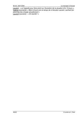 M.A.E. 2007-2008                                                       Le manager à l’écoute
Laurent : « je t’appelle pour faire point sur l’évolution de la situation d’ici 15 jours ».
Valérie (souriante) « Merci d’avoir pris le temps de m’écouter Laurent, sachant ton
planning très chargé actuellement »
Laurent (souriant) : « Ah bientôt ! »




48/48                                                                     V.Landa et L.Tixier
 