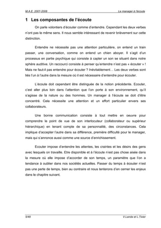 M.A.E. 2007-2008                                                  Le manager à l’écoute


1 Les composantes de l’écoute
       On parle volontiers d’écouter comme d’entendre. Cependant les deux verbes
n’ont pas le même sens. Il nous semble intéressant de revenir brièvement sur cette
distinction.

       Entendre ne nécessite pas une attention particulière, on entend un train
passer, une conversation, comme on entend un chien aboyer. Il s’agit d’un
processus en partie psychique qui consiste à capter un son se situant dans notre
sphère auditive. Un raccourci consiste à penser qu’entendre n’est pas « écouter » !
Mais ne faut-il pas entendre pour écouter ? Inévitablement… Les deux verbes sont
liés l’un à l’autre dans la mesure où il est nécessaire d’entendre pour écouter.

       L’écoute doit cependant être distinguée de la notion précédente. Ecouter,
c’est aller plus loin dans l’attention que l’on porte à son environnement, qu’il
s’agisse de la nature ou des hommes. Un manager à l’écoute se doit d’être
concentré. Cela nécessite une attention et un effort particulier envers ses
collaborateurs.

       Une bonne communication consiste à tout mettre en oeuvre pour
comprendre le point de vue de son interlocuteur (collaborateur ou supérieur
hiérarchique) en tenant compte de sa personnalité, des circonstances. Cela
implique d’accepter l’autre dans sa différence, première difficulté pour le manager,
mais qui s’annonce aussi comme une source d’enrichissement.

       Ecouter impose d’entendre les attentes, les craintes et les désirs des gens
avec lesquels on travaille. Etre disponible et à l’écoute n’est pas chose aisée dans
la mesure où elle impose d’accorder de son temps, un paramètre que l’on a
tendance à oublier dans nos sociétés actuelles. Passer du temps à écouter n’est
pas une perte de temps, bien au contraire et nous tenterons d’en cerner les enjeux
dans le chapitre suivant.




5/48                                                                  V.Landa et L.Tixier
 