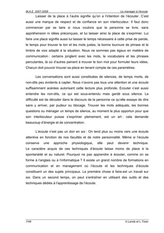M.A.E. 2007-2008                                                   Le manager à l’écoute
       Laisser de la place à l’autre signifie qu’on a l’intention de l’écouter. C’est
aussi une marque de respect et de confiance en son interlocuteur. Il faut donc
commencer par se taire si nous voulons que la personne se livre, sans
appréhension ni idées préconçues, et lui laisser ainsi la place de s’exprimer. Lui
faire une place signifie aussi lui laisser le temps nécessaire à cette prise de parole,
le temps pour trouver le ton et les mots justes, la bonne tournure de phrase et le
timbre de voix adapté à la situation. Nous ne sommes pas égaux en matière de
communication : certains jonglent avec les mots, le vocabulaire et les phrases
percutantes, là où d’autres peinent à trouver le bon mot pour formuler leurs idées.
Chacun doit pouvoir trouver sa place en tenant compte de ces paramètres.

       Les conversations sont aussi constituées de silences, de temps morts, de
non-dits peu évidents à capter. Nous n’avons pas tous une attention et une écoute
suffisamment acérées autorisant cette lecture plus profonde. Ecouter c’est aussi
entendre les non-dits, ce qui est sous-entendu mais gardé sous silence. La
difficulté est de décoder dans le discours de la personne ce qu’elle essaye de dire
sans y arriver, par pudeur ou blocage. Trouver les mots adéquats, les bonnes
questions ou ménager un temps de silence, au moment le plus opportun pour que
son interlocuteur puisse s’exprimer pleinement, est un art : cela demande
beaucoup d’énergie et de concentration.

       L’écoute n’est pas un don en soi : On tend plus ou moins vers une écoute
attentive en fonction de nos facultés et de notre personnalité. Même si l’écoute
conserve    une    approche     physiologique,     elle   peut   devenir    technique.
Le caractère acquis de ces techniques d’écoute laisse moins de place à la
spontanéité et au naturel. Pourquoi ne pas apprendre à écouter, comme on se
forme à l’anglais ou à l’informatique ? Il existe un grand nombre de formations en
communication et en management où l’écoute et les techniques d’écoute
constituent un des sujets principaux. La première chose à faire.est un travail sur
soi. Dans un second temps, on peut s’entraîner en utilisant des outils et des
techniques dédiés à l’apprentissage de l’écoute.




7/48                                                                  V.Landa et L.Tixier
 