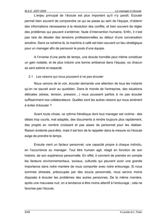 M.A.E. 2007-2008                                                Le manager à l’écoute
        L’enjeu principal de l’écoute est plus important qu’il n’y paraît. Ecouter
permet bien souvent de comprendre ce qui se passe au sein de l’équipe, d’obtenir
des informations nécessaires à la résolution des conflits, et bien souvent de régler
des problèmes qui peuvent s’entériner, faute d’intervention humaine. Enfin, il n’est
pas rare de déceler des tensions professionnelles au détour d’une conversation
anodine. Dans ce schéma là, la machine à café est bien souvent un lieu stratégique
pour un manager afin de percevoir le pouls d’une équipe.

        A l’inverse d’une perte de temps, une écoute honnête peut même constituer
un gain notable, et de plus induire une bonne ambiance dans l’équipe, où chacun
se sent estimé et respecté.

  2.1    Les raisons qui nous poussent à ne pas écouter

        Nous venons de le voir, écouter demande une attention de tous les instants
qu’on ne saurait avoir au quotidien. Dans le monde de l’entreprise, des situations
délicates (stress, tension, pression…) nous poussent parfois à ne pas écouter
suffisamment nos collaborateurs. Quelles sont les autres raisons qui nous amènent
à éviter d’écouter ?

        Avant toute chose, ce rythme frénétique dont tout manager est victime : des
délais trop courts, mal adaptés, des documents à rendre toujours plus rapidement,
des projets en nombre croissant et pas assez de personnel pour les réaliser.
Raison évidente peut-être, mais il est bon de le rappeler dans la mesure où l’écoute
exige de prendre le temps.

        Ensuite vient un facteur personnel, une capacité propre à chaque individu,
en l’occurrence au manager. Tout être humain agit, réagit en fonction de son
histoire, de son expérience personnelle. En effet, il convient de prendre en compte
les facteurs environnementaux, sociaux, culturels qui peuvent avoir une grande
importance dans notre manière de nous comporter avec notre entourage. Si nous
sommes stressés, préoccupés par des soucis personnels, nous serons moins
disposés à écouter les problèmes des autres personnes. De la même manière,
après une mauvaise nuit, on a tendance à être moins attentif à l’entourage ; cela ne
favorise pas l’écoute.




8/48                                                                V.Landa et L.Tixier
 