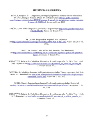 REFERÊNCIA BIBLIOGRÁFICA
SANTOS, Felipe de. G1 : Lâmpada de garrafa pet que ganhou o mundo é um dos destaques de
2012. G1 , Triângulo Mineiro, 29 dez. 2012. Disponível em:http://g1.globo.com/minasgerais/triangulo-mineiro/noticia/2012/12/lampada-de-garrafa-pet-que-ganhou-o-mundo-e-um-dosdestaques-de-2012.html. Acesso em 21 out. 2013.
SIMÕES, André. Vídeo Lâmpada de garrafa PET. Disponível em:http://www.youtube.com/watch?
v=kqJdLYhzbTo. Acesso em: 21 out. 2013.

ART, Rafael. Pesquisa Puff de garrafa PET. Disponível
em:http://agorasustentabilidade.blogspot.com.br/2013/05/Puff-de-PET.html. Acesso em: 21 de out.
2013.
TUREK, Cris. Pesquisa Cama, sofás e pufe, aprenda a fazer. Disponível
em:http://www.viladoartesao.com.br/blog/2010/02/cama-sofas-e-pufe-de-garrafa-pet-aprenda-afazer/. Acesso em: 21 de out. 2013.
CICLO VIVO, Redação de. Ciclo Vivo : 10 maneiras de reutilizar garrafas Pet. Ciclo Vivo , 10 jul..
2013. Disponível em:http://ciclovivo.com.br/noticia/10_maneiras_de_reutilizar_garrafas_pet .
Acesso em 21 out. 2013.
WANESKA de. Info Hoje : Lampâda ecológica feita de garrafa Pet. Vídeo e como fazer. Info Hoje,
24 abr. 2013. Disponível em:http://www.infohoje.com.br/lampada-ecologica-feita-de-garrafa-petcomo-fazer-e-video.html. Acesso em 21 out. 2013.
NETTO, Manoel. Pesquisa Como fazer puff, sofá e cadeira de garrafa Pet. Disponível
em:http://tecnocracia.com.br/como-fazer-pufe-cadeira-e-sofa-de-garrafas-pet/. Acesso em: 21 de
out. 2013.
CICLO VIVO, Redação de. Ciclo Vivo : 10 maneiras de reutilizar garrafas Pet. Ciclo Vivo , 10 jul..
2013. Disponível em:http://ciclovivo.com.br/noticia/10_maneiras_de_reutilizar_garrafas_pet.
Acesso em 21 out. 2013.

10

 