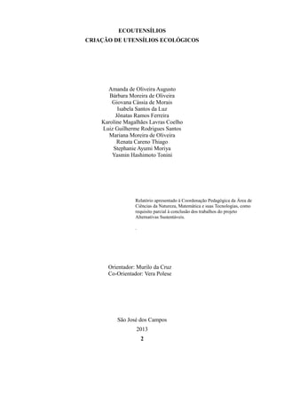 ECOUTENSÍLIOS
CRIAÇÃO DE UTENSÍLIOS ECOLÓGICOS

Amanda de Oliveira Augusto
Bárbara Moreira de Oliveira
Giovana Cássia de Morais
Isabela Santos da Luz
Jônatas Ramos Ferreira
Karoline Magalhães Lavras Coelho
Luiz Guilherme Rodrigues Santos
Mariana Moreira de Oliveira
Renata Careno Thiago
Stephanie Ayumi Moriya
Yasmin Hashimoto Tonini

Relatório apresentado à Coordenação Pedagógica da Área de
Ciências da Natureza, Matemática e suas Tecnologias, como
requisito parcial à conclusão dos trabalhos do projeto
Alternativas Sustentáveis.
.

Orientador: Murilo da Cruz
Co-Orientador: Vera Polese

São José dos Campos
2013
2

 