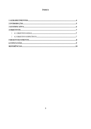 ÍNDICE

1 AGRADECIMENTOS........................................................................................................4
2 INTRODUÇÃO...................................................................................................................5
3 JUSTIFICATIVA.................................................................................................................6
4 OBJETIVOS........................................................................................................................7


4.1 OBJETIVO GERAL...............................................................................................7



4.2 OBJETIVO ESPECÍFICO......................................................................................7

5 DESENVOLVIMENTO.......................................................................................................8
6 CONCLUSÃO......................................................................................................................9
REFERÊNCIAS.....................................................................................................................10

3

 