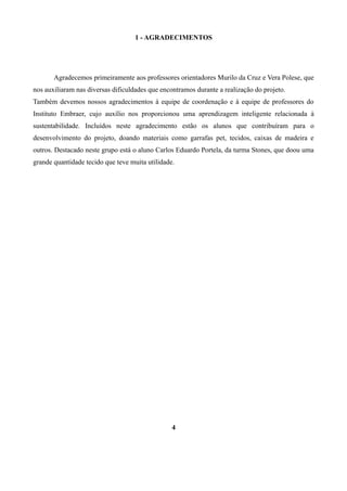 1 - AGRADECIMENTOS

Agradecemos primeiramente aos professores orientadores Murilo da Cruz e Vera Polese, que
nos auxiliaram nas diversas dificuldades que encontramos durante a realização do projeto.
Também devemos nossos agradecimentos à equipe de coordenação e à equipe de professores do
Instituto Embraer, cujo auxílio nos proporcionou uma aprendizagem inteligente relacionada à
sustentabilidade. Incluídos neste agradecimento estão os alunos que contribuíram para o
desenvolvimento do projeto, doando materiais como garrafas pet, tecidos, caixas de madeira e
outros. Destacado neste grupo está o aluno Carlos Eduardo Portela, da turma Stones, que doou uma
grande quantidade tecido que teve muita utilidade.

4

 