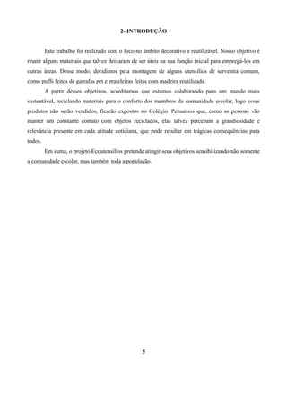 2- INTRODUÇÃO
Este trabalho foi realizado com o foco no âmbito decorativo e reutilizável. Nosso objetivo é
reunir alguns materiais que talvez deixaram de ser úteis na sua função inicial para empregá-los em
outras áreas. Desse modo, decidimos pela montagem de alguns utensílios de serventia comum,
como puffs feitos de garrafas pet e prateleiras feitas com madeira reutilizada.
A partir desses objetivos, acreditamos que estamos colaborando para um mundo mais
sustentável, reciclando materiais para o conforto dos membros da comunidade escolar, logo esses
produtos não serão vendidos, ficarão expostos no Colégio. Pensamos que, como as pessoas vão
manter um constante contato com objetos reciclados, elas talvez percebam a grandiosidade e
relevância presente em cada atitude cotidiana, que pode resultar em trágicas consequências para
todos.
Em suma, o projeto Ecoutensílios pretende atingir seus objetivos sensibilizando não somente
a comunidade escolar, mas também toda a população.

5

 