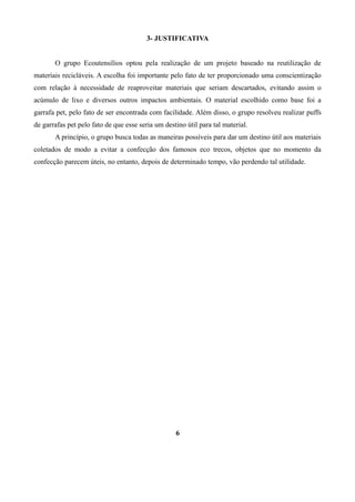 3- JUSTIFICATIVA
O grupo Ecoutensílios optou pela realização de um projeto baseado na reutilização de
materiais recicláveis. A escolha foi importante pelo fato de ter proporcionado uma conscientização
com relação à necessidade de reaproveitar materiais que seriam descartados, evitando assim o
acúmulo de lixo e diversos outros impactos ambientais. O material escolhido como base foi a
garrafa pet, pelo fato de ser encontrada com facilidade. Além disso, o grupo resolveu realizar puffs
de garrafas pet pelo fato de que esse seria um destino útil para tal material.
A princípio, o grupo busca todas as maneiras possíveis para dar um destino útil aos materiais
coletados de modo a evitar a confecção dos famosos eco trecos, objetos que no momento da
confecção parecem úteis, no entanto, depois de determinado tempo, vão perdendo tal utilidade.

6

 