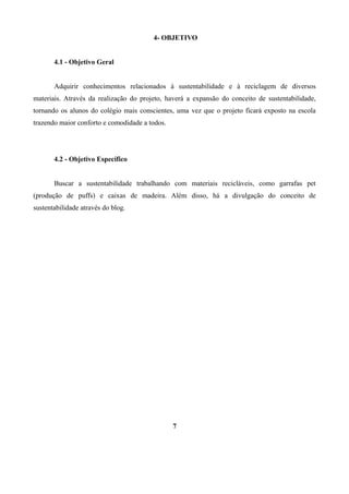 4- OBJETIVO
4.1 - Objetivo Geral
Adquirir conhecimentos relacionados à sustentabilidade e à reciclagem de diversos
materiais. Através da realização do projeto, haverá a expansão do conceito de sustentabilidade,
tornando os alunos do colégio mais conscientes, uma vez que o projeto ficará exposto na escola
trazendo maior conforto e comodidade a todos.

4.2 - Objetivo Específico
Buscar a sustentabilidade trabalhando com materiais recicláveis, como garrafas pet
(produção de puffs) e caixas de madeira. Além disso, há a divulgação do conceito de
sustentabilidade através do blog.

7

 