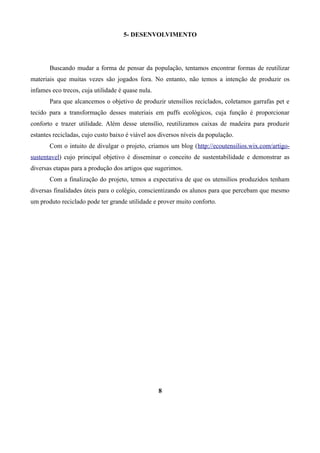 5- DESENVOLVIMENTO

Buscando mudar a forma de pensar da população, tentamos encontrar formas de reutilizar
materiais que muitas vezes são jogados fora. No entanto, não temos a intenção de produzir os
infames eco trecos, cuja utilidade é quase nula.
Para que alcancemos o objetivo de produzir utensílios reciclados, coletamos garrafas pet e
tecido para a transformação desses materiais em puffs ecológicos, cuja função é proporcionar
conforto e trazer utilidade. Além desse utensílio, reutilizamos caixas de madeira para produzir
estantes recicladas, cujo custo baixo é viável aos diversos níveis da população.
Com o intuito de divulgar o projeto, criamos um blog (http://ecoutensilios.wix.com/artigosustentavel) cujo principal objetivo é disseminar o conceito de sustentabilidade e demonstrar as
diversas etapas para a produção dos artigos que sugerimos.
Com a finalização do projeto, temos a expectativa de que os utensílios produzidos tenham
diversas finalidades úteis para o colégio, conscientizando os alunos para que percebam que mesmo
um produto reciclado pode ter grande utilidade e prover muito conforto.

8

 