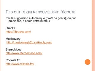 DES OUTILS QUI RENOUVELLENT L’ÉCOUTE
Par la suggestion automatique (profil de goûts), ou par
ambiance, d’après votre humeur
8tracks
https://8tracks.com/
Musicovery
http://musicoveryb2b.strikingly.com/
StereoMood
http://www.stereomood.com/
Rockola.fm
http://www.rockola.fm/
 