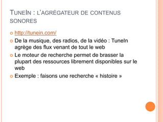 TUNEIN : L’AGRÉGATEUR DE CONTENUS
SONORES
 http://tunein.com/
 De la musique, des radios, de la vidéo : TuneIn
agrège des flux venant de tout le web
 Le moteur de recherche permet de brasser la
plupart des ressources librement disponibles sur le
web
 Exemple : faisons une recherche « histoire »
 