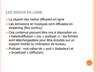 LES RADIOS EN LIGNE
 La plupart des radios diffusent en ligne
 Les émissions et musiques sont diffusées en
streaming (flux continu)
 Ces contenus peuvent être mis à disposition en
« baladodiffusion » (ou « podcast ») : les fichiers
sont téléchargeables pour être écoutés sur un
support mobile ou ordinateur de bureau.
 Podcast : mot-valise de « pod » (baladeur) et
« broadcast » (diffusion)
 