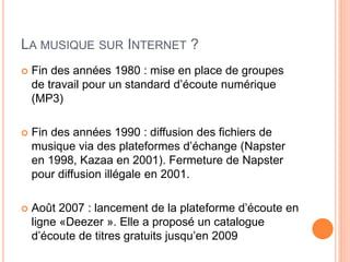 LA MUSIQUE SUR INTERNET ?
 Fin des années 1980 : mise en place de groupes
de travail pour un standard d’écoute numérique
(MP3)
 Fin des années 1990 : diffusion des fichiers de
musique via des plateformes d’échange (Napster
en 1998, Kazaa en 2001). Fermeture de Napster
pour diffusion illégale en 2001.
 Août 2007 : lancement de la plateforme d’écoute en
ligne «Deezer ». Elle a proposé un catalogue
d’écoute de titres gratuits jusqu’en 2009
 
