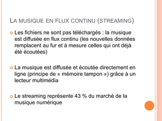 LA MUSIQUE EN FLUX CONTINU (STREAMING)
 Les fichiers ne sont pas téléchargés : la musique
est diffusée en flux continu (les nouvelles données
remplacent au fur et à mesure celles qui ont déjà
été écoutées)
 La musique est diffusée et écoutée directement en
ligne (principe de « mémoire tampon ») grâce à un
lecteur multimédia
 Le streaming représente 43 % du marché de la
musique numérique
 