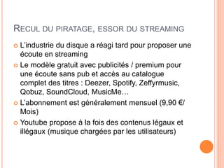 RECUL DU PIRATAGE, ESSOR DU STREAMING
 L’industrie du disque a réagi tard pour proposer une
écoute en streaming
 Le modèle gratuit avec publicités / premium pour
une écoute sans pub et accès au catalogue
complet des titres : Deezer, Spotify, Zeffyrmusic,
Qobuz, SoundCloud, MusicMe…
 L’abonnement est généralement mensuel (9,90 €/
Mois)
 Youtube propose à la fois des contenus légaux et
illégaux (musique chargées par les utilisateurs)
 