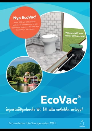 Eco-toaletter från Sverige sedan 1991.
EcoVac®
Wostman
Supersnålspolande WC till alla enskilda avlopp!
Vakuum-WC som
sparar 90% vatten!
Nya EcoVac!
Efter 1000-tals sålda EcoVac-
toaletter så kommer nu en ny och
uppdaterad version av den smartaste
toaletten på marknaden.
 
