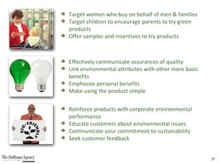 Target women who buy on behalf of men & families Target children to encourage parents to try green products Offer samples and incentives to try products Effectively communicate assurances of quality Link environmental attributes with other more basic benefits Emphasize personal benefits Make using the product simple Reinforce products with corporate environmental performance Educate customers about environmental issues Communicate your commitment to sustainability Seek customer feedback  