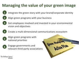 Managing the value of your green image 1 3 2 Integrate the green story with your brand/corporate identity Align green programs with your business Get employees involved and invested in your environmental vision and objectives 4 Create a multi-dimensional communications ecosystem 5 Align green programs with  national priorities 6 Engage governments and  relevant third-party associations 