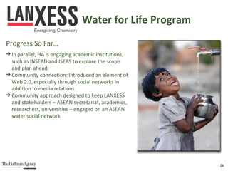 In parallel, HA is engaging academic institutions,  such as INSEAD and ISEAS to explore the scope  and plan ahead Community connection: Introduced an element of  Web 2.0, especially through social networks in  addition to media relations Community approach designed to keep LANXESS  and stakeholders – ASEAN secretariat, academics,  researchers, universities – engaged on an ASEAN  water social network Water for Life Program Progress So Far… 