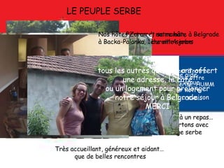 LE PEUPLE SERBE
Très accueillant, généreux et aidant…
que de belles rencontres
Bertrand, notre hôte à Belgrade
durant 4 jours
Un Monsieur vient à notre
Rencontre et nous offre
au moins 1 kg de cerise…HUMM
Une aide
bien venue
pour notre
ènième crevaison
Une invitation à un repas…
Et nous repartons avec
du fromage serbe
Nos hôtes Zoran et sa maman,
à Backa-Palanka, 1ère ville serbe
Et
tous les autres qui nous ont offert
une adresse, le café
ou un logement pour prolonger
notre séjour à Belgrade…
MERCI
 