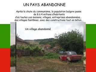 UN PAYS ABANDONNE
Après la chute du communisme, la population bulgare passe
de 8 à 4 millions d’habitants
d’où toutes ces maisons, villages, entreprises abandonnées…
des villages fantômes…avec des constructions tout en béton…
Un château en béton !Des kilomètres à travers
champs à perte de vue
Un village abandonné
 
